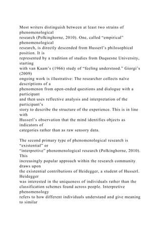 Most writers distinguish between at least two strains of
phenomenological
research (Polkinghorne, 2010). One, called “empirical”
phenomenological
research, is directly descended from Husserl’s philosophical
position. It is
represented by a tradition of studies from Duquesne University,
starting
with van Kaam’s (1966) study of “feeling understood.” Giorgi’s
(2009)
ongoing work is illustrative: The researcher collects naïve
descriptions of a
phenomenon from open-ended questions and dialogue with a
participant
and then uses reflective analysis and interpretation of the
participant’s
story to describe the structure of the experience. This is in line
with
Husserl’s observation that the mind identifies objects as
indicators of
categories rather than as raw sensory data.
The second primary type of phenomenological research is
“existential” or
“interpretive” phenomenological research (Polkinghorne, 2010).
This
increasingly popular approach within the research community
draws upon
the existential contributions of Heidegger, a student of Husserl.
Heidegger
was interested in the uniqueness of individuals rather than the
classification schemes found across people. Interpretive
phenomenology
refers to how different individuals understand and give meaning
to similar
 