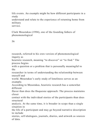 life events. An example might be how different participants in a
study
understand and relate to the experience of returning home from
military
service.
Clark Moustakas (1994), one of the founding fathers of
phenomenological
56
research, referred to his own version of phenomenological
inquiry as
heuristic research, meaning “to discover” or “to find.” The
process begins
with a question or a problem that is personally meaningful to
the
researcher in terms of understanding the relationship between
oneself and
world. Moustakas’s early study of loneliness serves as an
example.
According to Moustakas, heuristic research has a somewhat
different
flavor than does the Duquesne approach: The process maintains
closer
contact with the individual stories of the participants than does
structural
analysis. At the same time, it is broader in scope than a single
situation in
the life of a participant and may go beyond narrative description
to include
stories, self-dialogues, journals, diaries, and artwork as sources
of data.
 