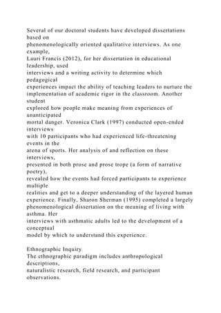 Several of our doctoral students have developed dissertations
based on
phenomenologically oriented qualitative interviews. As one
example,
Lauri Francis (2012), for her dissertation in educational
leadership, used
interviews and a writing activity to determine which
pedagogical
experiences impact the ability of teaching leaders to nurture the
implementation of academic rigor in the classroom. Another
student
explored how people make meaning from experiences of
unanticipated
mortal danger. Veronica Clark (1997) conducted open-ended
interviews
with 10 participants who had experienced life-threatening
events in the
arena of sports. Her analysis of and reflection on these
interviews,
presented in both prose and prose trope (a form of narrative
poetry),
revealed how the events had forced participants to experience
multiple
realities and get to a deeper understanding of the layered human
experience. Finally, Sharon Sherman (1995) completed a largely
phenomenological dissertation on the meaning of living with
asthma. Her
interviews with asthmatic adults led to the development of a
conceptual
model by which to understand this experience.
Ethnographic Inquiry
The ethnographic paradigm includes anthropological
descriptions,
naturalistic research, field research, and participant
observations.
 