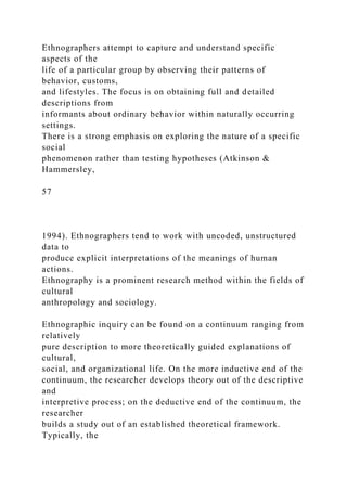 Ethnographers attempt to capture and understand specific
aspects of the
life of a particular group by observing their patterns of
behavior, customs,
and lifestyles. The focus is on obtaining full and detailed
descriptions from
informants about ordinary behavior within naturally occurring
settings.
There is a strong emphasis on exploring the nature of a specific
social
phenomenon rather than testing hypotheses (Atkinson &
Hammersley,
57
1994). Ethnographers tend to work with uncoded, unstructured
data to
produce explicit interpretations of the meanings of human
actions.
Ethnography is a prominent research method within the fields of
cultural
anthropology and sociology.
Ethnographic inquiry can be found on a continuum ranging from
relatively
pure description to more theoretically guided explanations of
cultural,
social, and organizational life. On the more inductive end of the
continuum, the researcher develops theory out of the descriptive
and
interpretive process; on the deductive end of the continuum, the
researcher
builds a study out of an established theoretical framework.
Typically, the
 