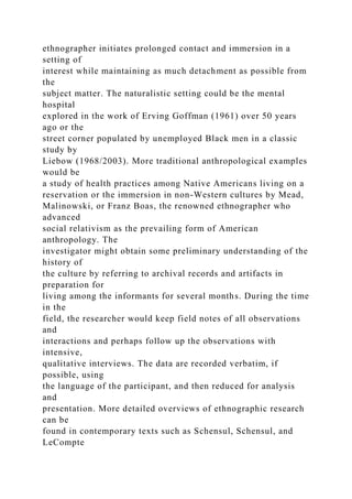 ethnographer initiates prolonged contact and immersion in a
setting of
interest while maintaining as much detachment as possible from
the
subject matter. The naturalistic setting could be the mental
hospital
explored in the work of Erving Goffman (1961) over 50 years
ago or the
street corner populated by unemployed Black men in a classic
study by
Liebow (1968/2003). More traditional anthropological examples
would be
a study of health practices among Native Americans living on a
reservation or the immersion in non-Western cultures by Mead,
Malinowski, or Franz Boas, the renowned ethnographer who
advanced
social relativism as the prevailing form of American
anthropology. The
investigator might obtain some preliminary understanding of the
history of
the culture by referring to archival records and artifacts in
preparation for
living among the informants for several months. During the time
in the
field, the researcher would keep field notes of all observations
and
interactions and perhaps follow up the observations with
intensive,
qualitative interviews. The data are recorded verbatim, if
possible, using
the language of the participant, and then reduced for analysis
and
presentation. More detailed overviews of ethnographic research
can be
found in contemporary texts such as Schensul, Schensul, and
LeCompte
 