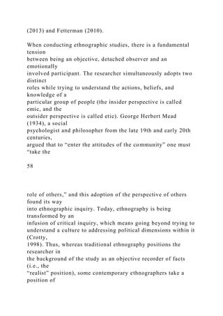(2013) and Fetterman (2010).
When conducting ethnographic studies, there is a fundamental
tension
between being an objective, detached observer and an
emotionally
involved participant. The researcher simultaneously adopts two
distinct
roles while trying to understand the actions, beliefs, and
knowledge of a
particular group of people (the insider perspective is called
emic, and the
outsider perspective is called etic). George Herbert Mead
(1934), a social
psychologist and philosopher from the late 19th and early 20th
centuries,
argued that to “enter the attitudes of the community” one must
“take the
58
role of others,” and this adoption of the perspective of others
found its way
into ethnographic inquiry. Today, ethnography is being
transformed by an
infusion of critical inquiry, which means going beyond trying to
understand a culture to addressing political dimensions within it
(Crotty,
1998). Thus, whereas traditional ethnography positions the
researcher in
the background of the study as an objective recorder of facts
(i.e., the
“realist” position), some contemporary ethnographers take a
position of
 