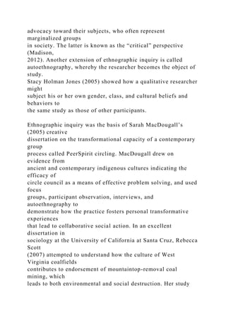 advocacy toward their subjects, who often represent
marginalized groups
in society. The latter is known as the “critical” perspective
(Madison,
2012). Another extension of ethnographic inquiry is called
autoethnography, whereby the researcher becomes the object of
study.
Stacy Holman Jones (2005) showed how a qualitative researcher
might
subject his or her own gender, class, and cultural beliefs and
behaviors to
the same study as those of other participants.
Ethnographic inquiry was the basis of Sarah MacDougall’s
(2005) creative
dissertation on the transformational capacity of a contemporary
group
process called PeerSpirit circling. MacDougall drew on
evidence from
ancient and contemporary indigenous cultures indicating the
efficacy of
circle council as a means of effective problem solving, and used
focus
groups, participant observation, interviews, and
autoethnography to
demonstrate how the practice fosters personal transformative
experiences
that lead to collaborative social action. In an excellent
dissertation in
sociology at the University of California at Santa Cruz, Rebecca
Scott
(2007) attempted to understand how the culture of West
Virginia coalfields
contributes to endorsement of mountaintop-removal coal
mining, which
leads to both environmental and social destruction. Her study
 