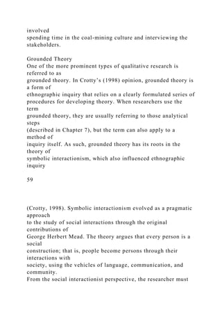 involved
spending time in the coal-mining culture and interviewing the
stakeholders.
Grounded Theory
One of the more prominent types of qualitative research is
referred to as
grounded theory. In Crotty’s (1998) opinion, grounded theory is
a form of
ethnographic inquiry that relies on a clearly formulated series of
procedures for developing theory. When researchers use the
term
grounded theory, they are usually referring to those analytical
steps
(described in Chapter 7), but the term can also apply to a
method of
inquiry itself. As such, grounded theory has its roots in the
theory of
symbolic interactionism, which also influenced ethnographic
inquiry
59
(Crotty, 1998). Symbolic interactionism evolved as a pragmatic
approach
to the study of social interactions through the original
contributions of
George Herbert Mead. The theory argues that every person is a
social
construction; that is, people become persons through their
interactions with
society, using the vehicles of language, communication, and
community.
From the social interactionist perspective, the researcher must
 