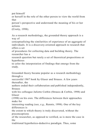 put himself
or herself in the role of the other person to view the world from
that
person’s perspective and understand the meaning of his or her
actions
(Crotty, 1998).
As a research methodology, the grounded theory approach is a
way of
conceptualizing the similarities of experience of an aggregate of
individuals. It is a discovery-oriented approach to research that
offers a set
of procedures for collecting data and building theory. The
researcher has a
research question but rarely a set of theoretical propositions or
hypotheses
to color the interpretation of findings that emerge from the
study.
Grounded theory became popular as a research methodology
through a
successful 1967 book by Glaser and Strauss. A few years
thereafter, the
authors ended their collaboration and published independently,
Strauss
with his colleague Juliette Corbin (Strauss & Corbin, 1998) and
Glaser
(1998) on his own. The differences between their approaches
make for
interesting reading (see, e.g., Rennie, 1998). One of the key
differences is
the extent to which theory is truly discovered, without the
preconceptions
of the researcher, as opposed to verified, as is more the case in
the
traditional hypothetico-deductive paradigm. Thus, some
 