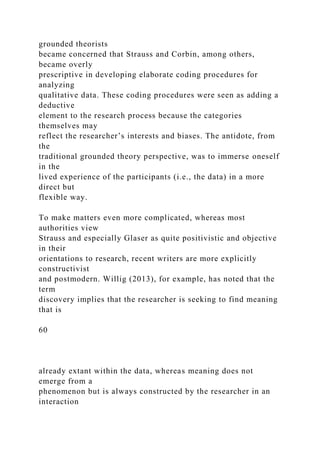 grounded theorists
became concerned that Strauss and Corbin, among others,
became overly
prescriptive in developing elaborate coding procedures for
analyzing
qualitative data. These coding procedures were seen as adding a
deductive
element to the research process because the categories
themselves may
reflect the researcher’s interests and biases. The antidote, from
the
traditional grounded theory perspective, was to immerse oneself
in the
lived experience of the participants (i.e., the data) in a more
direct but
flexible way.
To make matters even more complicated, whereas most
authorities view
Strauss and especially Glaser as quite positivistic and objective
in their
orientations to research, recent writers are more explicitly
constructivist
and postmodern. Willig (2013), for example, has noted that the
term
discovery implies that the researcher is seeking to find meaning
that is
60
already extant within the data, whereas meaning does not
emerge from a
phenomenon but is always constructed by the researcher in an
interaction
 