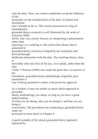 with the data. Thus, one cannot completely avoid the influence
of the
researcher on the interpretation of the data, no matter how
disciplined
one’s attempt to do so. This social constructivist wing of
contemporary
grounded theory research is well illustrated by the work of
Charmaz (2005,
2014), who very clearly focuses on interpreting a phenomenon
rather than
reporting it or verifying it. She insists that theory that is
generated in
grounded theory research is shaped by the researcher and
derived through
deliberate interaction with the data. The resulting theory, then,
is
inevitably only one slice of the pie, so to speak, rather than the
only
“truth.” Charmaz (2005) also made the point that, in contrast to
her
orientation, grounded theory methodology originally gave
researchers a
way of doing qualitative studies with positivist approval.
As a student, it may not matter so much which approach to
grounded
theory methodology you adopt, as long as you have a good
understanding
of what you are doing, why you are doing it, and that you are
doing it
consistently. The procedures for conducting a grounded theory
study are
presented in more detail in Chapter 5.
A good example of the classic grounded theory approach
espoused by
 