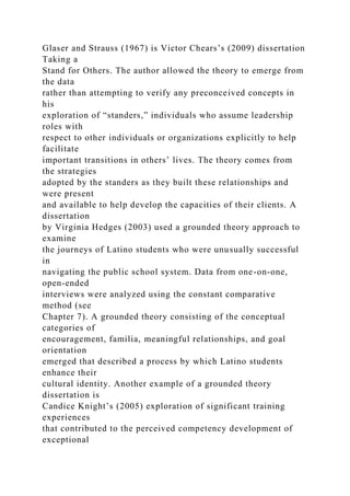 Glaser and Strauss (1967) is Victor Chears’s (2009) dissertation
Taking a
Stand for Others. The author allowed the theory to emerge from
the data
rather than attempting to verify any preconceived concepts in
his
exploration of “standers,” individuals who assume leadership
roles with
respect to other individuals or organizations explicitly to help
facilitate
important transitions in others’ lives. The theory comes from
the strategies
adopted by the standers as they built these relationships and
were present
and available to help develop the capacities of their clients. A
dissertation
by Virginia Hedges (2003) used a grounded theory approach to
examine
the journeys of Latino students who were unusually successful
in
navigating the public school system. Data from one-on-one,
open-ended
interviews were analyzed using the constant comparative
method (see
Chapter 7). A grounded theory consisting of the conceptual
categories of
encouragement, familia, meaningful relationships, and goal
orientation
emerged that described a process by which Latino students
enhance their
cultural identity. Another example of a grounded theory
dissertation is
Candice Knight’s (2005) exploration of significant training
experiences
that contributed to the perceived competency development of
exceptional
 