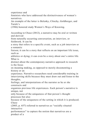 experience and
feminists who have addressed the distinctiveness of women’s
narratives.
An example of the latter is Belenky, Clinchy, Goldberger, and
Tarule’s
(1986) honored study Women’s Ways of Knowing.
According to Chase (2012), a narrative may be oral or written
and derived
from naturally occurring conversation, an interview, or
fieldwork. It can be
a story that refers to a specific event, such as a job interview or
a romantic
liaison; it can be a story that reflects on an important life issue,
such as
athletics or dying; it can even be a story about one’s entire life.
What is
distinct about the contemporary narrative approach to research
is the focus
on meaning making, as opposed to merely documenting a
history or an
experience. Narrative researchers need considerable training in
interviewing skills because they must draw out and listen to the
thoughts,
feelings, and interpretations of the narrator as he or she
constructs and
organizes previous life experiences. Each person’s narrative is
unique, not
only because of the uniqueness of that person’s thought
processes but also
because of the uniqueness of the setting in which it is produced.
Chase
(2005, p. 657) referred to narratives as “socially situated
interactive
performances” to capture the notion that narratives are a
product of a
 