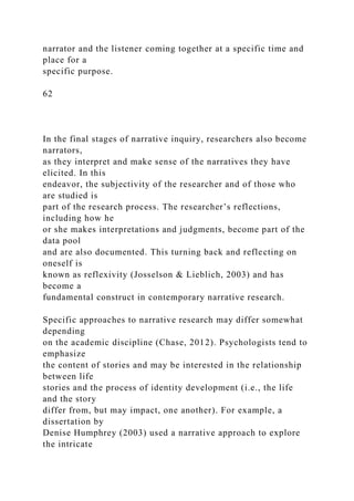 narrator and the listener coming together at a specific time and
place for a
specific purpose.
62
In the final stages of narrative inquiry, researchers also become
narrators,
as they interpret and make sense of the narratives they have
elicited. In this
endeavor, the subjectivity of the researcher and of those who
are studied is
part of the research process. The researcher’s reflections,
including how he
or she makes interpretations and judgments, become part of the
data pool
and are also documented. This turning back and reflecting on
oneself is
known as reflexivity (Josselson & Lieblich, 2003) and has
become a
fundamental construct in contemporary narrative research.
Specific approaches to narrative research may differ somewhat
depending
on the academic discipline (Chase, 2012). Psychologists tend to
emphasize
the content of stories and may be interested in the relationship
between life
stories and the process of identity development (i.e., the life
and the story
differ from, but may impact, one another). For example, a
dissertation by
Denise Humphrey (2003) used a narrative approach to explore
the intricate
 