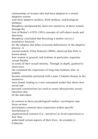 relationships of women who had been adopted in a closed
adoption system
with their adoptive mothers, birth mothers, and biological
children.
Humphrey interpreted the interview narratives of these women
through the
lens of Kohut’s (1978–1991) concepts of self-object needs and
functions.
Humphrey concluded that becoming a mother serves a
restorative function
for the adoptee that helps overcome deficiencies in the adoptive
process. A
second student, Ellen Schecter (2004), observed that little is
known about
how women in general, and lesbians in particular, negotiate
sexual fluidity
in terms of their sexual identity. Through in-depth, qualitative
interviews,
she examined the experience of long-time lesbians who, in
midlife,
became intimately partnered with a man. Common themes in the
narratives
were found, leading to a new conceptual model that shows how
social and
personal constructions are used to create idiosyncratic sexual
identities that
fit the individual.
In contrast to these psychological studies, sociologists may
focus on how
participants construct their experience within specific
institutional or
organizational contexts (i.e., narratives as lived experience) or
how they
understand certain aspects of their lives. An example is
Catherine
 