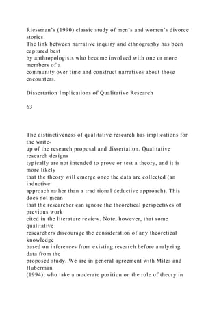 Riessman’s (1990) classic study of men’s and women’s divorce
stories.
The link between narrative inquiry and ethnography has been
captured best
by anthropologists who become involved with one or more
members of a
community over time and construct narratives about those
encounters.
Dissertation Implications of Qualitative Research
63
The distinctiveness of qualitative research has implications for
the write-
up of the research proposal and dissertation. Qualitative
research designs
typically are not intended to prove or test a theory, and it is
more likely
that the theory will emerge once the data are collected (an
inductive
approach rather than a traditional deductive approach). This
does not mean
that the researcher can ignore the theoretical perspectives of
previous work
cited in the literature review. Note, however, that some
qualitative
researchers discourage the consideration of any theoretical
knowledge
based on inferences from existing research before analyzing
data from the
proposed study. We are in general agreement with Miles and
Huberman
(1994), who take a moderate position on the role of theory in
 
