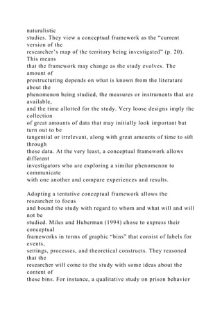 naturalistic
studies. They view a conceptual framework as the “current
version of the
researcher’s map of the territory being investigated” (p. 20).
This means
that the framework may change as the study evolves. The
amount of
prestructuring depends on what is known from the literature
about the
phenomenon being studied, the measures or instruments that are
available,
and the time allotted for the study. Very loose designs imply the
collection
of great amounts of data that may initially look important but
turn out to be
tangential or irrelevant, along with great amounts of time to sift
through
these data. At the very least, a conceptual framework allows
different
investigators who are exploring a similar phenomenon to
communicate
with one another and compare experiences and results.
Adopting a tentative conceptual framework allows the
researcher to focus
and bound the study with regard to whom and what will and will
not be
studied. Miles and Huberman (1994) chose to express their
conceptual
frameworks in terms of graphic “bins” that consist of labels for
events,
settings, processes, and theoretical constructs. They reasoned
that the
researcher will come to the study with some ideas about the
content of
these bins. For instance, a qualitative study on prison behavior
 