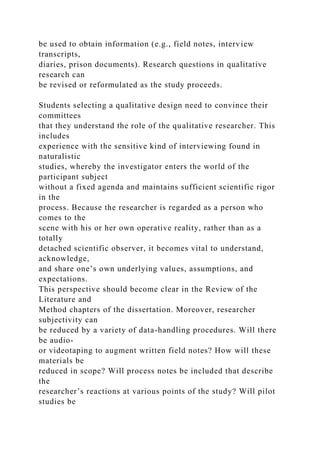 be used to obtain information (e.g., field notes, interview
transcripts,
diaries, prison documents). Research questions in qualitative
research can
be revised or reformulated as the study proceeds.
Students selecting a qualitative design need to convince their
committees
that they understand the role of the qualitative researcher. This
includes
experience with the sensitive kind of interviewing found in
naturalistic
studies, whereby the investigator enters the world of the
participant subject
without a fixed agenda and maintains sufficient scientific rigor
in the
process. Because the researcher is regarded as a person who
comes to the
scene with his or her own operative reality, rather than as a
totally
detached scientific observer, it becomes vital to understand,
acknowledge,
and share one’s own underlying values, assumptions, and
expectations.
This perspective should become clear in the Review of the
Literature and
Method chapters of the dissertation. Moreover, researcher
subjectivity can
be reduced by a variety of data-handling procedures. Will there
be audio-
or videotaping to augment written field notes? How will these
materials be
reduced in scope? Will process notes be included that describe
the
researcher’s reactions at various points of the study? Will pilot
studies be
 
