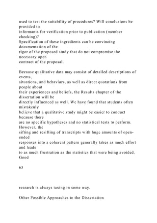 used to test the suitability of procedures? Will conclusions be
provided to
informants for verification prior to publication (member
checking)?
Specification of these ingredients can be convincing
documentation of the
rigor of the proposed study that do not compromise the
necessary open
contract of the proposal.
Because qualitative data may consist of detailed descriptions of
events,
situations, and behaviors, as well as direct quotations from
people about
their experiences and beliefs, the Results chapter of the
dissertation will be
directly influenced as well. We have found that students often
mistakenly
believe that a qualitative study might be easier to conduct
because there
are no specific hypotheses and no statistical tests to perform.
However, the
sifting and resifting of transcripts with huge amounts of open-
ended
responses into a coherent pattern generally takes as much effort
and leads
to as much frustration as the statistics that were being avoided.
Good
65
research is always taxing in some way.
Other Possible Approaches to the Dissertation
 