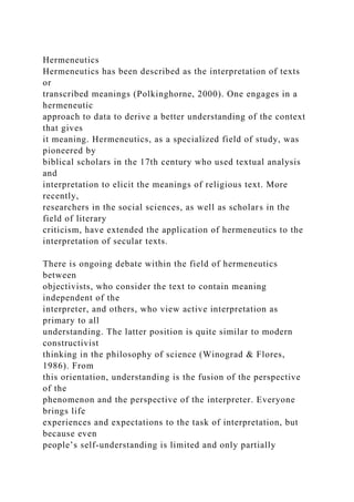 Hermeneutics
Hermeneutics has been described as the interpretation of texts
or
transcribed meanings (Polkinghorne, 2000). One engages in a
hermeneutic
approach to data to derive a better understanding of the context
that gives
it meaning. Hermeneutics, as a specialized field of study, was
pioneered by
biblical scholars in the 17th century who used textual analysis
and
interpretation to elicit the meanings of religious text. More
recently,
researchers in the social sciences, as well as scholars in the
field of literary
criticism, have extended the application of hermeneutics to the
interpretation of secular texts.
There is ongoing debate within the field of hermeneutics
between
objectivists, who consider the text to contain meaning
independent of the
interpreter, and others, who view active interpretation as
primary to all
understanding. The latter position is quite similar to modern
constructivist
thinking in the philosophy of science (Winograd & Flores,
1986). From
this orientation, understanding is the fusion of the perspective
of the
phenomenon and the perspective of the interpreter. Everyone
brings life
experiences and expectations to the task of interpretation, but
because even
people’s self-understanding is limited and only partially
 