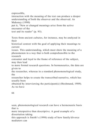expressible,
interaction with the meaning of the text can produce a deeper
understanding of both the observer and the observed. As
Mahoney (1990)
put it, “New or changed meanings arise from the active
encounter of the
text and its reader” (p. 93).
Texts from ancient cultures, for instance, may be analyzed in
their
historical context with the goal of applying their meanings to
current
issues. This understanding, which must show the meaning of a
phenomenon in a way that is both comprehensible to the
research
consumer and loyal to the frame of reference of the subject,
may then lead
to more formal research questions. In hermeneutics, the data are
given to
the researcher, whereas in a standard phenomenological study,
the
researcher helps to create the transcribed narrative, which has
usually been
obtained by interviewing the participant(s) (Hoshmand, 1989).
As we have
66
seen, phenomenological research can have a hermeneutic basis
that is
more interpretive than descriptive. A good example of a
dissertation taking
this approach is Smith’s (1998) study of how family/divorce
mediators can
 