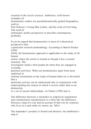 research in the social sciences. Ambitious, well-known
examples of
hermeneutic studies are psychodynamically guided biographies,
such as
Erik Erikson’s Young Man Luther, and the work of Carl Jung,
who used an
archetypal, mythic perspective to describe contemporary
problems.
It can be argued that hermeneutics is more of a theoretical
perspective than
a particular research methodology. According to Martin Packer
(1985,
2010), the hermeneutic approach is applicable to the study of all
human
action, where the action is treated as though it has a textual
structure. The
investigator studies what people do when they are engaged in
everyday,
practical activities. What sets hermeneutics apart from more
empirical or
rational orientations to the study of human behavior is the belief
that a
particular activity can be understood only in conjunction with
understanding the context in which it occurs rather than as an
abstraction
or a set of causal relationships. As Packer (1985) put it,
The difference between a rationalist or empiricist explanation
and a hermeneutic interpretation is a little like the difference
between a map of a city and an account of that city by someone
who lives in it and walks its streets. (p. 1091)
The mapmaker’s product is formal and abstract; the inhabitant’s
map is
 