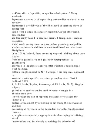 p. 436) called a “specific, unique bounded system.” Many
academic
departments are wary of supporting case studies as dissertations
because
departments are dubious of the likelihood of learning much of
conceptual
value from a single instance or example. On the other hand,
case studies
are frequently found in practice-oriented disciplines—such as
education,
social work, management science, urban planning, and public
administration—in addition to some traditional social science
disciplines
(Yin, 2013). Indeed, there are many ways of thinking about case
studies
from both quantitative and qualitative perspectives. A
quantitative
approach in the classic experimental tradition could include
what has been
called a single-subject or N = 1 design. This empirical approach
is
associated with specific statistical procedures (see Gast &
Ledford, 2009;
S. B. Richards, Taylor, Ramasamy, & Richards, 2013). Single-
subject
quantitative studies can be used to assess changes in a
phenomenon over
time through the use of repeated measures or to assess the
impact of a
particular treatment by removing or reversing the intervention
and then
evaluating differences in the dependent variable. Single-subject
research
strategies are especially appropriate for developing or refining
novel
interventions and for closely examining the behavior of
 