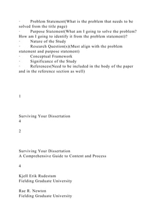 · Problem Statement(What is the problem that needs to be
solved from the title page)
· Purpose Statement(What am I going to solve the problem?
How am I going to identify it from the problem statement)?
· Nature of the Study
· Research Question(s)(Must align with the problem
statement and purpose statement)
· Conceptual Framework
· Significance of the Study
· References(Need to be included in the body of the paper
and in the reference section as well)
1
Surviving Your Dissertation
4
2
Surviving Your Dissertation
A Comprehensive Guide to Content and Process
4
Kjell Erik Rudestam
Fielding Graduate University
Rae R. Newton
Fielding Graduate University
 