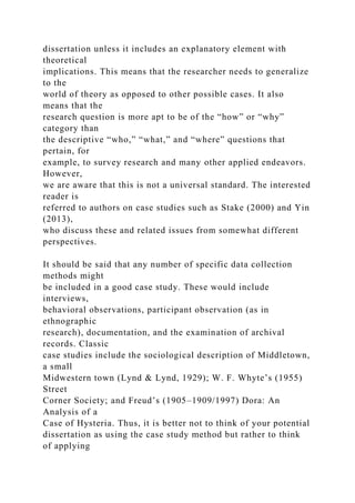dissertation unless it includes an explanatory element with
theoretical
implications. This means that the researcher needs to generalize
to the
world of theory as opposed to other possible cases. It also
means that the
research question is more apt to be of the “how” or “why”
category than
the descriptive “who,” “what,” and “where” questions that
pertain, for
example, to survey research and many other applied endeavors.
However,
we are aware that this is not a universal standard. The interested
reader is
referred to authors on case studies such as Stake (2000) and Yin
(2013),
who discuss these and related issues from somewhat different
perspectives.
It should be said that any number of specific data collection
methods might
be included in a good case study. These would include
interviews,
behavioral observations, participant observation (as in
ethnographic
research), documentation, and the examination of archival
records. Classic
case studies include the sociological description of Middletown,
a small
Midwestern town (Lynd & Lynd, 1929); W. F. Whyte’s (1955)
Street
Corner Society; and Freud’s (1905–1909/1997) Dora: An
Analysis of a
Case of Hysteria. Thus, it is better not to think of your potential
dissertation as using the case study method but rather to think
of applying
 