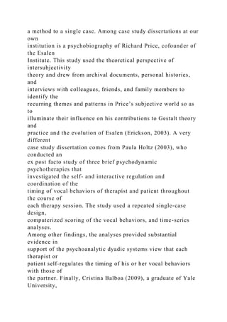 a method to a single case. Among case study dissertations at our
own
institution is a psychobiography of Richard Price, cofounder of
the Esalen
Institute. This study used the theoretical perspective of
intersubjectivity
theory and drew from archival documents, personal histories,
and
interviews with colleagues, friends, and family members to
identify the
recurring themes and patterns in Price’s subjective world so as
to
illuminate their influence on his contributions to Gestalt theory
and
practice and the evolution of Esalen (Erickson, 2003). A very
different
case study dissertation comes from Paula Holtz (2003), who
conducted an
ex post facto study of three brief psychodynamic
psychotherapies that
investigated the self- and interactive regulation and
coordination of the
timing of vocal behaviors of therapist and patient throughout
the course of
each therapy session. The study used a repeated single-case
design,
computerized scoring of the vocal behaviors, and time-series
analyses.
Among other findings, the analyses provided substantial
evidence in
support of the psychoanalytic dyadic systems view that each
therapist or
patient self-regulates the timing of his or her vocal behaviors
with those of
the partner. Finally, Cristina Balboa (2009), a graduate of Yale
University,
 