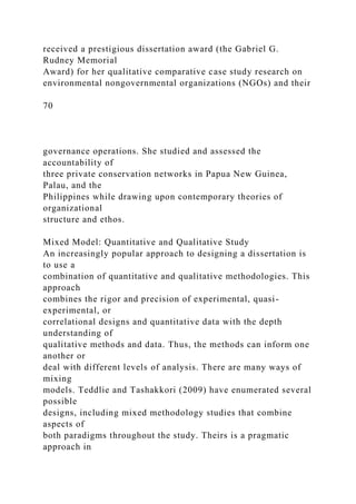 received a prestigious dissertation award (the Gabriel G.
Rudney Memorial
Award) for her qualitative comparative case study research on
environmental nongovernmental organizations (NGOs) and their
70
governance operations. She studied and assessed the
accountability of
three private conservation networks in Papua New Guinea,
Palau, and the
Philippines while drawing upon contemporary theories of
organizational
structure and ethos.
Mixed Model: Quantitative and Qualitative Study
An increasingly popular approach to designing a dissertation is
to use a
combination of quantitative and qualitative methodologies. This
approach
combines the rigor and precision of experimental, quasi-
experimental, or
correlational designs and quantitative data with the depth
understanding of
qualitative methods and data. Thus, the methods can inform one
another or
deal with different levels of analysis. There are many ways of
mixing
models. Teddlie and Tashakkori (2009) have enumerated several
possible
designs, including mixed methodology studies that combine
aspects of
both paradigms throughout the study. Theirs is a pragmatic
approach in
 