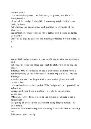 occurs in the
data collection phase, the data analysis phase, and the data
interpretation
phase of the study. A simplified summary might include two
main options:
(a) whether the quantitative and qualitative elements of the
study are
sequential or concurrent and (b) whether one method is nested
within the
other or is used to confirm the findings obtained by the other. In
a
71
sequential strategy, a researcher might begin with one approach
and
subsequently use the other approach to elaborate on or expand
those
findings. One variation is to add a qualitative component to a
fundamentally quantitative study to help explain or extend the
findings.
Another option is to begin with a qualitative phase and add
quantitative
data collection at a later point. This design makes it possible to
submit an
emergent theory from a qualitative study to quantitative
validation
(Morgan, 1998). It may also be the method of choice when a
researcher is
designing an assessment instrument using largely rational or
qualitative
methods for constructing and choosing items and then validating
the
instrument statistically.
 