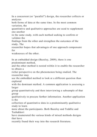 In a concurrent (or “parallel”) design, the researcher collects or
analyzes
both forms of data at the same time. In the most common
variation, the
quantitative and qualitative approaches are used to supplement
one another
in the same study, with each method seeking to confirm or
validate the
findings from the other and strengthen the outcomes of the
study. The
researcher hopes that advantages of one approach compensate
for
weaknesses of the other.
In an embedded design (Bazeley, 2009), there is one
predominant method,
and the other method is nested within it to enable the researcher
to obtain a
richer perspective on the phenomenon being studied. The
researcher may
use the embedded method to look at a different question than
explored
with the dominant method. A common application is assessing a
larger
group quantitatively and then interviewing a subsample of that
group
qualitatively to procure further information. Another application
is the
collection of quantitative data in a predominantly qualitative
study to learn
more about the participants. Both Bazeley and Teddlie and
Tashakkori
have enumerated the various kinds of mixed methods designs
that have
recently found their way into the research literature.
 