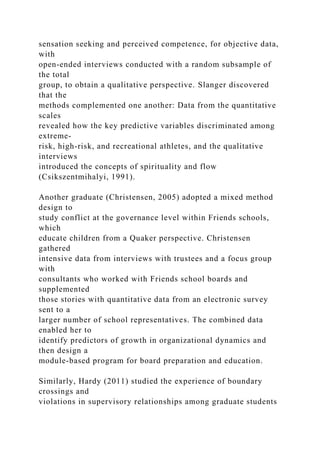 sensation seeking and perceived competence, for objective data,
with
open-ended interviews conducted with a random subsample of
the total
group, to obtain a qualitative perspective. Slanger discovered
that the
methods complemented one another: Data from the quantitative
scales
revealed how the key predictive variables discriminated among
extreme-
risk, high-risk, and recreational athletes, and the qualitative
interviews
introduced the concepts of spirituality and flow
(Csikszentmihalyi, 1991).
Another graduate (Christensen, 2005) adopted a mixed method
design to
study conflict at the governance level within Friends schools,
which
educate children from a Quaker perspective. Christensen
gathered
intensive data from interviews with trustees and a focus group
with
consultants who worked with Friends school boards and
supplemented
those stories with quantitative data from an electronic survey
sent to a
larger number of school representatives. The combined data
enabled her to
identify predictors of growth in organizational dynamics and
then design a
module-based program for board preparation and education.
Similarly, Hardy (2011) studied the experience of boundary
crossings and
violations in supervisory relationships among graduate students
 