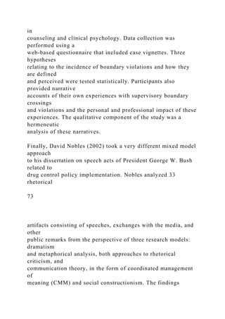 in
counseling and clinical psychology. Data collection was
performed using a
web-based questionnaire that included case vignettes. Three
hypotheses
relating to the incidence of boundary violations and how they
are defined
and perceived were tested statistically. Participants also
provided narrative
accounts of their own experiences with supervisory boundary
crossings
and violations and the personal and professional impact of these
experiences. The qualitative component of the study was a
hermeneutic
analysis of these narratives.
Finally, David Nobles (2002) took a very different mixed model
approach
to his dissertation on speech acts of President George W. Bush
related to
drug control policy implementation. Nobles analyzed 33
rhetorical
73
artifacts consisting of speeches, exchanges with the media, and
other
public remarks from the perspective of three research models:
dramatism
and metaphorical analysis, both approaches to rhetorical
criticism, and
communication theory, in the form of coordinated management
of
meaning (CMM) and social constructionism. The findings
 