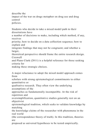 describe the
impact of the war on drugs metaphor on drug use and drug
control
policies.
Students who decide to take a mixed model path to their
dissertations have
a number of decisions to make, including which method, if any,
receives
priority; how to decide on a data collection sequence; how to
explain and
integrate findings that may not be congruent; and whether a
larger,
theoretical perspective should frame the entire research design.
Creswell
and Plano Clark (2011) is a helpful reference for those seeking
criteria for
making these strategic choices.
A major reluctance to adopt the mixed model approach comes
from
scholars with strong epistemological commitments to either
quantitative or
qualitative research. They often view the underlying
assumptions of the
approaches as fundamentally incompatible. At the risk of
repetition and
oversimplification, quantitative studies generally rest on an
objectivist
epistemological tradition, which seeks to validate knowledge by
matching
the knowledge claims of the researcher with phenomena in the
real world
(the correspondence theory of truth). In this tradition, theories
are
proposed as universal hypotheses to be tested empirically.
 