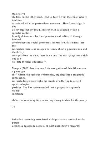 Qualitative
studies, on the other hand, tend to derive from the constructivist
tradition
associated with the postmodern movement. Here knowledge is
not
discovered but invented. Moreover, it is situated within a
specific context
heavily determined by local practices and validated through
internal
consistency and social consensus. In practice, this means that
the
researcher maintains an open curiosity about a phenomenon and
the theory
emerges from the data; there is no one true reality against which
one can
validate theories deductively.
Morgan (2007) has discussed the navigation of this dilemma as
a paradigm
shift within the research community, arguing that a pragmatic
approach to
research design outweighs the merits of adhering to a rigid
epistemological
position. She has recommended that a pragmatic approach
would
substitute
abductive reasoning for connecting theory to data for the purely
74
inductive reasoning associated with qualitative research or the
purely
deductive reasoning associated with quantitative research;
 