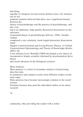 that bring
together or integrate two previously distinct areas. For instance,
one of our
graduate students believed that there was a significant breach
between the
theory of psychotherapy and the practice of psychotherapy, and
this view
led to an ambitious, high-quality theoretical dissertation on the
relevance
of personal theory in psychotherapy (Glover, 1994). Another
student
completed a very scholarly, book-length theoretical dissertation
titled
Organic Constructionism and Living Process Theory: A Unified
Constructionist Epistemology and Theory of Knowledge (Krebs,
2005). On
a less abstract level, Rainaldi (2004) developed a new theory of
incorporative female sexuality informed by psychoanalytic drive
theory
and recent advances in the biological sciences.
Meta-Analysis
Meta-analysis is a form of secondary analysis of preexisting
data that aims
to summarize and compare results from different studies on the
same topic.
Meta-analyses have become increasingly common in the social
science
literature because they pool the individual studies of an entire
research
76
community, thus providing the reader with a richer
 