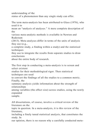 understanding of the
status of a phenomenon than any single study can offer.
The term meta-analysis has been attributed to Glass (1976), who
used it to
mean an “analysis of analyses.” A more complete description of
the
various meta-analytic methods is available in Newton and
Rudestam
(2013). Meta-analyses differ in terms of the units of analysis
they use (e.g.,
a complete study, a finding within a study) and the statistical
techniques
they use to integrate the results from separate studies to draw
conclusions
about the entire body of research.
The first step in conducting a meta-analysis is to screen and
select existent
studies for their methodological rigor. Then statistical
techniques are used
to convert the findings of all the studies to a common metric.
Finally, the
summary analysis yields information about the strength of
relationships
among variables (the effect size) across studies, using the newly
expanded
sample.
All dissertations, of course, involve a critical review of the
literature on the
topic in question. In a meta-analysis, it is this review of the
literature,
including a finely tuned statistical analysis, that constitutes the
study. In
our opinion, there is no reason why a carefully conducted meta-
 