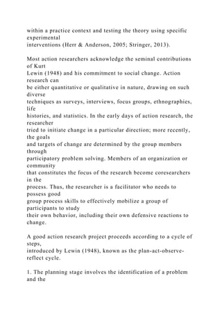 within a practice context and testing the theory using specific
experimental
interventions (Herr & Anderson, 2005; Stringer, 2013).
Most action researchers acknowledge the seminal contributions
of Kurt
Lewin (1948) and his commitment to social change. Action
research can
be either quantitative or qualitative in nature, drawing on such
diverse
techniques as surveys, interviews, focus groups, ethnographies,
life
histories, and statistics. In the early days of action research, the
researcher
tried to initiate change in a particular direction; more recently,
the goals
and targets of change are determined by the group members
through
participatory problem solving. Members of an organization or
community
that constitutes the focus of the research become coresearchers
in the
process. Thus, the researcher is a facilitator who needs to
possess good
group process skills to effectively mobilize a group of
participants to study
their own behavior, including their own defensive reactions to
change.
A good action research project proceeds according to a cycle of
steps,
introduced by Lewin (1948), known as the plan-act-observe-
reflect cycle.
1. The planning stage involves the identification of a problem
and the
 