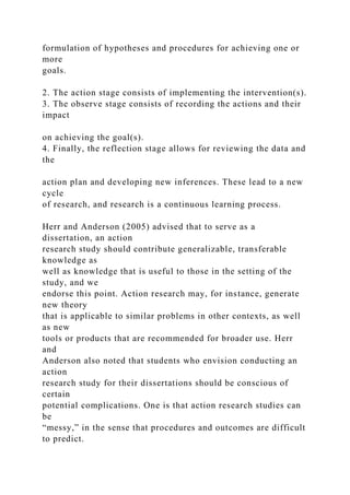 formulation of hypotheses and procedures for achieving one or
more
goals.
2. The action stage consists of implementing the intervention(s).
3. The observe stage consists of recording the actions and their
impact
on achieving the goal(s).
4. Finally, the reflection stage allows for reviewing the data and
the
action plan and developing new inferences. These lead to a new
cycle
of research, and research is a continuous learning process.
Herr and Anderson (2005) advised that to serve as a
dissertation, an action
research study should contribute generalizable, transferable
knowledge as
well as knowledge that is useful to those in the setting of the
study, and we
endorse this point. Action research may, for instance, generate
new theory
that is applicable to similar problems in other contexts, as well
as new
tools or products that are recommended for broader use. Herr
and
Anderson also noted that students who envision conducting an
action
research study for their dissertations should be conscious of
certain
potential complications. One is that action research studies can
be
“messy,” in the sense that procedures and outcomes are difficult
to predict.
 