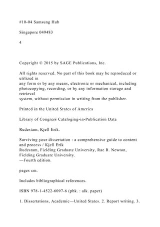 #10-04 Samsung Hub
Singapore 049483
4
Copyright © 2015 by SAGE Publications, Inc.
All rights reserved. No part of this book may be reproduced or
utilized in
any form or by any means, electronic or mechanical, including
photocopying, recording, or by any information storage and
retrieval
system, without permission in writing from the publisher.
Printed in the United States of America
Library of Congress Cataloging-in-Publication Data
Rudestam, Kjell Erik.
Surviving your dissertation : a comprehensive guide to content
and process / Kjell Erik
Rudestam, Fielding Graduate University, Rae R. Newton,
Fielding Graduate University.
—Fourth edition.
pages cm.
Includes bibliographical references.
ISBN 978-1-4522-6097-6 (pbk. : alk. paper)
1. Dissertations, Academic—United States. 2. Report writing. 3.
 