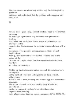 Thus, committee members may need to stay flexible regarding
potential
outcomes and understand that the methods and procedure may
need to be
78
revised as one goes along. Second, students need to realize that
they may
be walking a tightrope as they serve the multiple roles of
student,
researcher, and participant in the research and maybe even
employee in the
organization. Students must be prepared to make choices with a
full
awareness of the possible consequences and their ethical
implications.
Finally, it is important to identify the contributions of the
author of the
dissertation in spite of the fact that several other individuals
may have
served as coresearchers.
Within our institution, most action research dissertations have
taken place
in the fields of education and organization development,
although the
fields of social work, nursing, and criminology also attract this
approach.
The action research cycle was used by Judy Witt in her
dissertation to
explore a community college’s use of collaborative
organizational learning
in its planning and decision-making processes (Witt, 1997). The
 