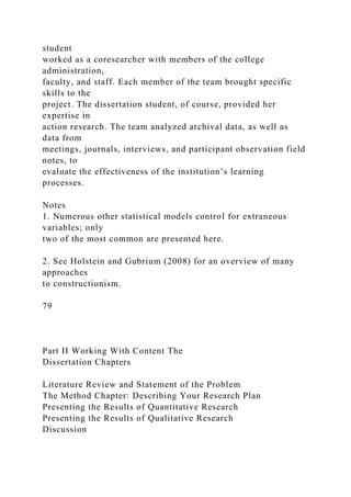 student
worked as a coresearcher with members of the college
administration,
faculty, and staff. Each member of the team brought specific
skills to the
project. The dissertation student, of course, provided her
expertise in
action research. The team analyzed archival data, as well as
data from
meetings, journals, interviews, and participant observation field
notes, to
evaluate the effectiveness of the institution’s learning
processes.
Notes
1. Numerous other statistical models control for extraneous
variables; only
two of the most common are presented here.
2. See Holstein and Gubrium (2008) for an overview of many
approaches
to constructionism.
79
Part II Working With Content The
Dissertation Chapters
Literature Review and Statement of the Problem
The Method Chapter: Describing Your Research Plan
Presenting the Results of Quantitative Research
Presenting the Results of Qualitative Research
Discussion
 