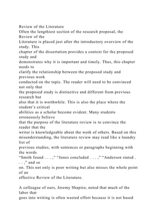 Review of the Literature
Often the lengthiest section of the research proposal, the
Review of the
Literature is placed just after the introductory overview of the
study. This
chapter of the dissertation provides a context for the proposed
study and
demonstrates why it is important and timely. Thus, this chapter
needs to
clarify the relationship between the proposed study and
previous work
conducted on the topic. The reader will need to be convinced
not only that
the proposed study is distinctive and different from previous
research but
also that it is worthwhile. This is also the place where the
student’s critical
abilities as a scholar become evident. Many students
erroneously believe
that the purpose of the literature review is to convince the
reader that the
writer is knowledgeable about the work of others. Based on this
misunderstanding, the literature review may read like a laundry
list of
previous studies, with sentences or paragraphs beginning with
the words
“Smith found . . . ,” “Jones concluded . . . ,” “Anderson stated .
. . ,” and so
on. This not only is poor writing but also misses the whole point
of an
effective Review of the Literature.
A colleague of ours, Jeremy Shapiro, noted that much of the
labor that
goes into writing is often wasted effort because it is not based
 