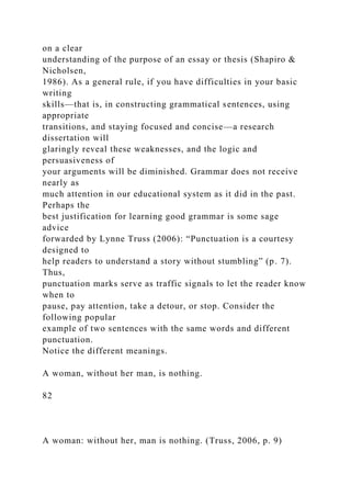on a clear
understanding of the purpose of an essay or thesis (Shapiro &
Nicholsen,
1986). As a general rule, if you have difficulties in your basic
writing
skills—that is, in constructing grammatical sentences, using
appropriate
transitions, and staying focused and concise—a research
dissertation will
glaringly reveal these weaknesses, and the logic and
persuasiveness of
your arguments will be diminished. Grammar does not receive
nearly as
much attention in our educational system as it did in the past.
Perhaps the
best justification for learning good grammar is some sage
advice
forwarded by Lynne Truss (2006): “Punctuation is a courtesy
designed to
help readers to understand a story without stumbling” (p. 7).
Thus,
punctuation marks serve as traffic signals to let the reader know
when to
pause, pay attention, take a detour, or stop. Consider the
following popular
example of two sentences with the same words and different
punctuation.
Notice the different meanings.
A woman, without her man, is nothing.
82
A woman: without her, man is nothing. (Truss, 2006, p. 9)
 