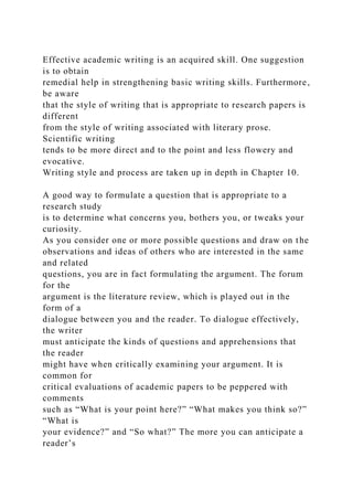 Effective academic writing is an acquired skill. One suggestion
is to obtain
remedial help in strengthening basic writing skills. Furthermore,
be aware
that the style of writing that is appropriate to research papers is
different
from the style of writing associated with literary prose.
Scientific writing
tends to be more direct and to the point and less flowery and
evocative.
Writing style and process are taken up in depth in Chapter 10.
A good way to formulate a question that is appropriate to a
research study
is to determine what concerns you, bothers you, or tweaks your
curiosity.
As you consider one or more possible questions and draw on the
observations and ideas of others who are interested in the same
and related
questions, you are in fact formulating the argument. The forum
for the
argument is the literature review, which is played out in the
form of a
dialogue between you and the reader. To dialogue effectively,
the writer
must anticipate the kinds of questions and apprehensions that
the reader
might have when critically examining your argument. It is
common for
critical evaluations of academic papers to be peppered with
comments
such as “What is your point here?” “What makes you think so?”
“What is
your evidence?” and “So what?” The more you can anticipate a
reader’s
 
