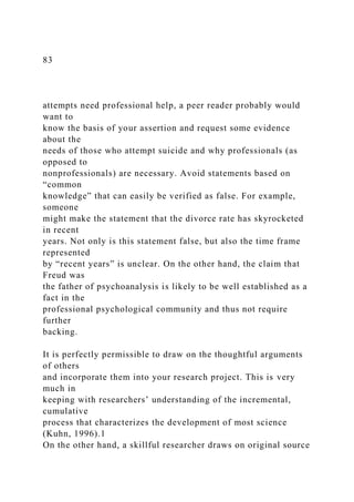 83
attempts need professional help, a peer reader probably would
want to
know the basis of your assertion and request some evidence
about the
needs of those who attempt suicide and why professionals (as
opposed to
nonprofessionals) are necessary. Avoid statements based on
“common
knowledge” that can easily be verified as false. For example,
someone
might make the statement that the divorce rate has skyrocketed
in recent
years. Not only is this statement false, but also the time frame
represented
by “recent years” is unclear. On the other hand, the claim that
Freud was
the father of psychoanalysis is likely to be well established as a
fact in the
professional psychological community and thus not require
further
backing.
It is perfectly permissible to draw on the thoughtful arguments
of others
and incorporate them into your research project. This is very
much in
keeping with researchers’ understanding of the incremental,
cumulative
process that characterizes the development of most science
(Kuhn, 1996).1
On the other hand, a skillful researcher draws on original source
 