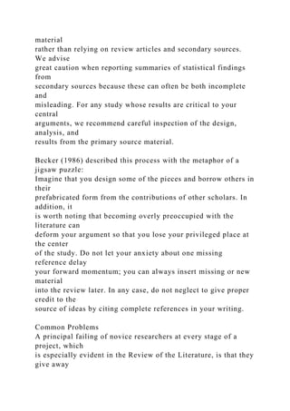 material
rather than relying on review articles and secondary sources.
We advise
great caution when reporting summaries of statistical findings
from
secondary sources because these can often be both incomplete
and
misleading. For any study whose results are critical to your
central
arguments, we recommend careful inspection of the design,
analysis, and
results from the primary source material.
Becker (1986) described this process with the metaphor of a
jigsaw puzzle:
Imagine that you design some of the pieces and borrow others in
their
prefabricated form from the contributions of other scholars. In
addition, it
is worth noting that becoming overly preoccupied with the
literature can
deform your argument so that you lose your privileged place at
the center
of the study. Do not let your anxiety about one missing
reference delay
your forward momentum; you can always insert missing or new
material
into the review later. In any case, do not neglect to give proper
credit to the
source of ideas by citing complete references in your writing.
Common Problems
A principal failing of novice researchers at every stage of a
project, which
is especially evident in the Review of the Literature, is that they
give away
 