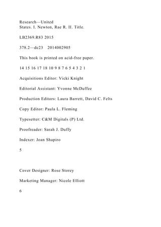 Research—United
States. I. Newton, Rae R. II. Title.
LB2369.R83 2015
378.2—dc23 2014002905
This book is printed on acid-free paper.
14 15 16 17 18 10 9 8 7 6 5 4 3 2 1
Acquisitions Editor: Vicki Knight
Editorial Assistant: Yvonne McDuffee
Production Editors: Laura Barrett, David C. Felts
Copy Editor: Paula L. Fleming
Typesetter: C&M Digitals (P) Ltd.
Proofreader: Sarah J. Duffy
Indexer: Joan Shapiro
5
Cover Designer: Rose Storey
Marketing Manager: Nicole Elliott
6
 