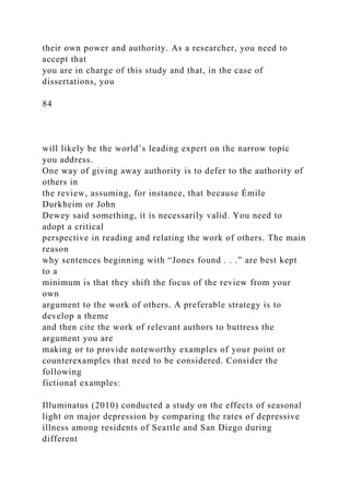 their own power and authority. As a researcher, you need to
accept that
you are in charge of this study and that, in the case of
dissertations, you
84
will likely be the world’s leading expert on the narrow topic
you address.
One way of giving away authority is to defer to the authority of
others in
the review, assuming, for instance, that because Émile
Durkheim or John
Dewey said something, it is necessarily valid. You need to
adopt a critical
perspective in reading and relating the work of others. The main
reason
why sentences beginning with “Jones found . . .” are best kept
to a
minimum is that they shift the focus of the review from your
own
argument to the work of others. A preferable strategy is to
develop a theme
and then cite the work of relevant authors to buttress the
argument you are
making or to provide noteworthy examples of your point or
counterexamples that need to be considered. Consider the
following
fictional examples:
Illuminatus (2010) conducted a study on the effects of seasonal
light on major depression by comparing the rates of depressive
illness among residents of Seattle and San Diego during
different
 