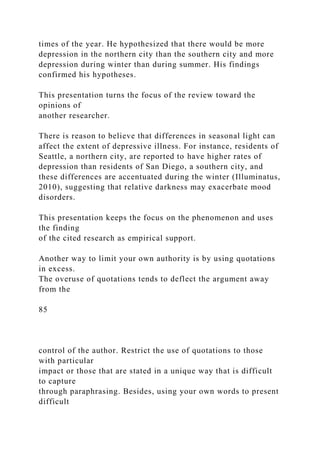 times of the year. He hypothesized that there would be more
depression in the northern city than the southern city and more
depression during winter than during summer. His findings
confirmed his hypotheses.
This presentation turns the focus of the review toward the
opinions of
another researcher.
There is reason to believe that differences in seasonal light can
affect the extent of depressive illness. For instance, residents of
Seattle, a northern city, are reported to have higher rates of
depression than residents of San Diego, a southern city, and
these differences are accentuated during the winter (Illuminatus,
2010), suggesting that relative darkness may exacerbate mood
disorders.
This presentation keeps the focus on the phenomenon and uses
the finding
of the cited research as empirical support.
Another way to limit your own authority is by using quotations
in excess.
The overuse of quotations tends to deflect the argument away
from the
85
control of the author. Restrict the use of quotations to those
with particular
impact or those that are stated in a unique way that is difficult
to capture
through paraphrasing. Besides, using your own words to present
difficult
 