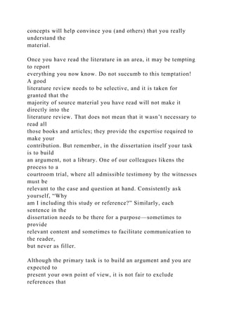 concepts will help convince you (and others) that you really
understand the
material.
Once you have read the literature in an area, it may be tempting
to report
everything you now know. Do not succumb to this temptation!
A good
literature review needs to be selective, and it is taken for
granted that the
majority of source material you have read will not make it
directly into the
literature review. That does not mean that it wasn’t necessary to
read all
those books and articles; they provide the expertise required to
make your
contribution. But remember, in the dissertation itself your task
is to build
an argument, not a library. One of our colleagues likens the
process to a
courtroom trial, where all admissible testimony by the witnesses
must be
relevant to the case and question at hand. Consistently ask
yourself, “Why
am I including this study or reference?” Similarly, each
sentence in the
dissertation needs to be there for a purpose—sometimes to
provide
relevant content and sometimes to facilitate communication to
the reader,
but never as filler.
Although the primary task is to build an argument and you are
expected to
present your own point of view, it is not fair to exclude
references that
 
