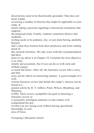 dissertations need to be theoretically grounded. That does not
mean simply
reviewing a number of theories that might be applicable to your
study. It
means taking a position regarding a theoretical orientation that
supports
the proposed study. Finally, students sometimes believe that
academic
writing needs to be pedantic, dry, or just plain boring, probably
because
that’s what they learned from their professors and from reading
much of
the research literature. We take issue with this recommendation
and have
more to say about it in Chapter 10. Certainly the first objective
is to write
clearly and accurately, but if you can do so with style and
without jargon,
so much the better. After all, the literature review tells a story,
and that
story can be told in an interesting manner. A good example of a
well-
written literature review that builds the reader’s interest can be
found in a
journal article by D. T. Gilbert, Pinel, Wilson, Blumberg, and
Wheatley
(1998). Their review exemplifies the goal of directing a
literature review to
a reasonably intelligent audience so that readers will
comprehend the gist
of what you are saying even without having specialized
knowledge in your
area of focus.
Critiquing a Research Article
 